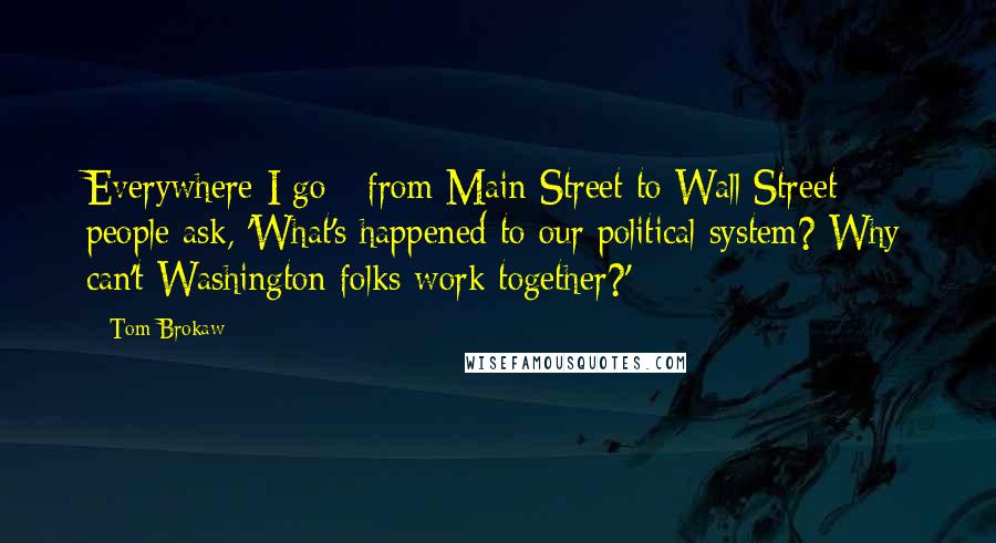 Tom Brokaw quotes: Everywhere I go - from Main Street to Wall Street - people ask, 'What's happened to our political system? Why can't Washington folks work together?'