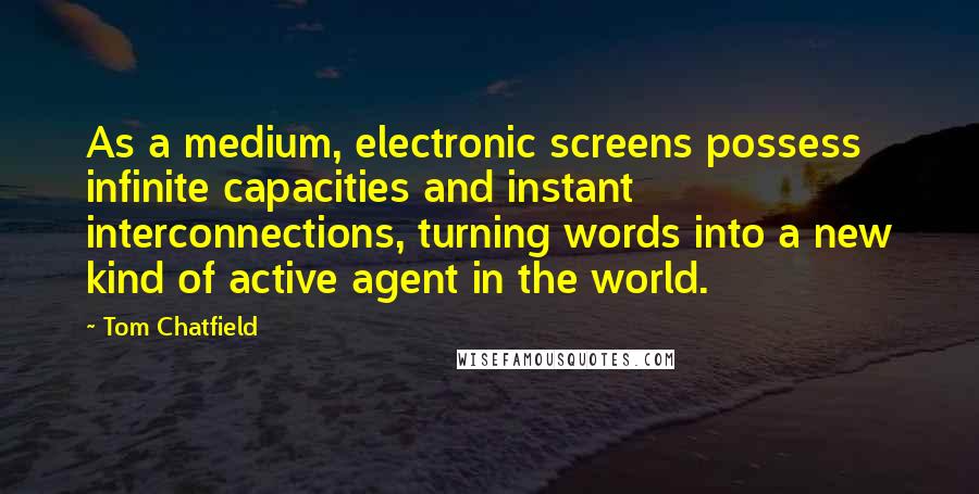 Tom Chatfield quotes: As a medium, electronic screens possess infinite capacities and instant interconnections, turning words into a new kind of active agent in the world.