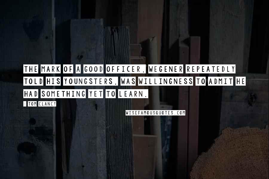 Tom Clancy quotes: The mark of a good officer, Wegener repeatedly told his youngsters, was willingness to admit he had something yet to learn. Tom Clancy quotes: The mark of a good officer, Wegener repeatedly told his youngsters, was willingness to admit he had something yet to learn.