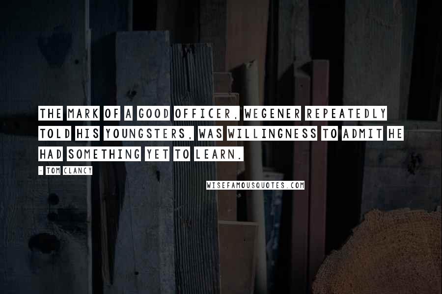 Tom Clancy quotes: The mark of a good officer, Wegener repeatedly told his youngsters, was willingness to admit he had something yet to learn.