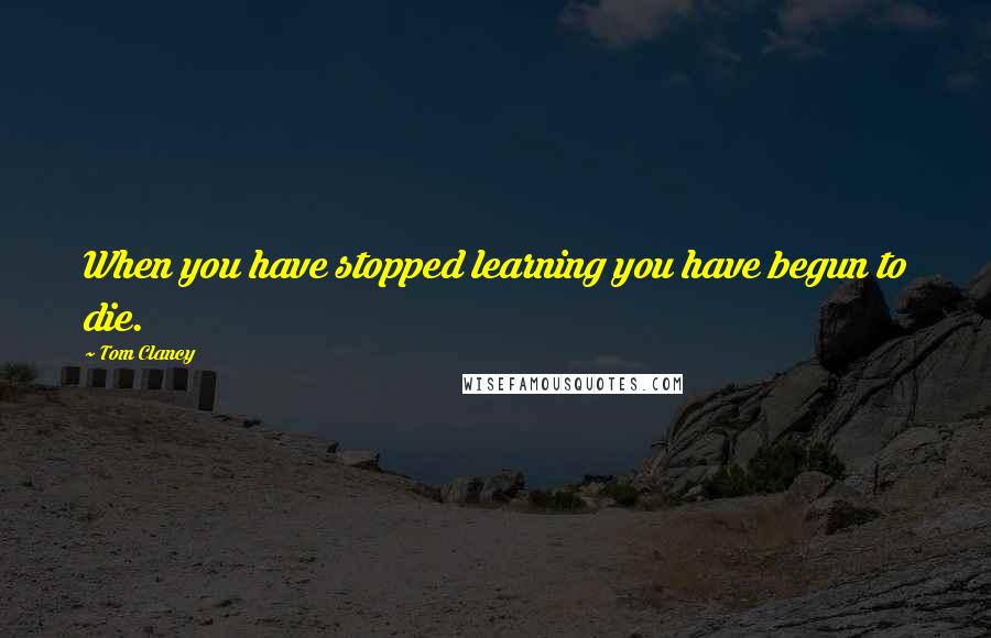 Tom Clancy quotes: When you have stopped learning you have begun to die.