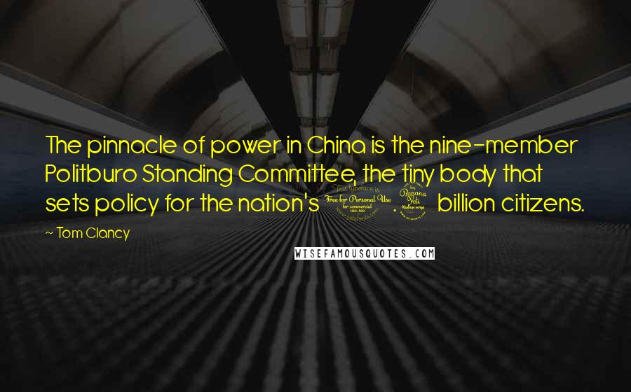 Tom Clancy quotes: The pinnacle of power in China is the nine-member Politburo Standing Committee, the tiny body that sets policy for the nation's 1.4 billion citizens. Tom Clancy quotes: The pinnacle of power in China is the nine-member Politburo Standing Committee, the tiny body that sets policy for the nation's 1.4 billion citizens.