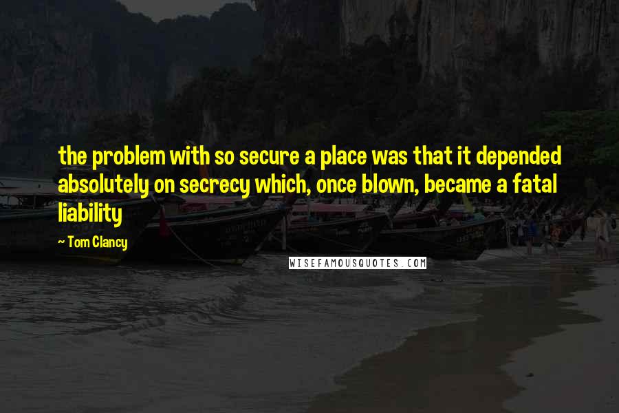 Tom Clancy quotes: the problem with so secure a place was that it depended absolutely on secrecy which, once blown, became a fatal liability Tom Clancy quotes: the problem with so secure a place was that it depended absolutely on secrecy which, once blown, became a fatal liability