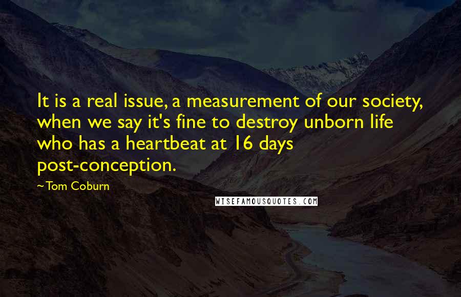 Tom Coburn quotes: It is a real issue, a measurement of our society, when we say it's fine to destroy unborn life who has a heartbeat at 16 days post-conception. Tom Coburn quotes: It is a real issue, a measurement of our society, when we say it's fine to destroy unborn life who has a heartbeat at 16 days post-conception.