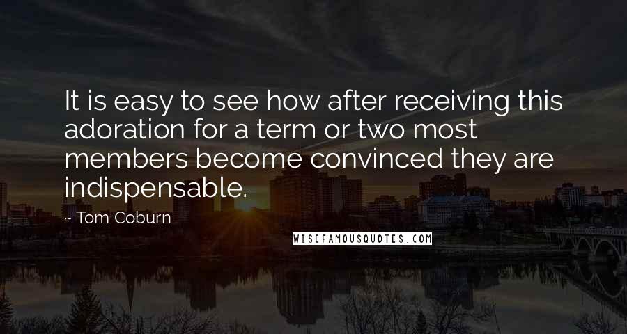 Tom Coburn quotes: It is easy to see how after receiving this adoration for a term or two most members become convinced they are indispensable. Tom Coburn quotes: It is easy to see how after receiving this adoration for a term or two most members become convinced they are indispensable.