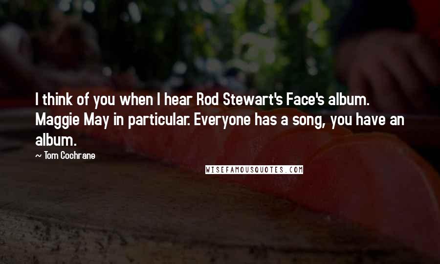 Tom Cochrane quotes: I think of you when I hear Rod Stewart's Face's album. Maggie May in particular. Everyone has a song, you have an album.