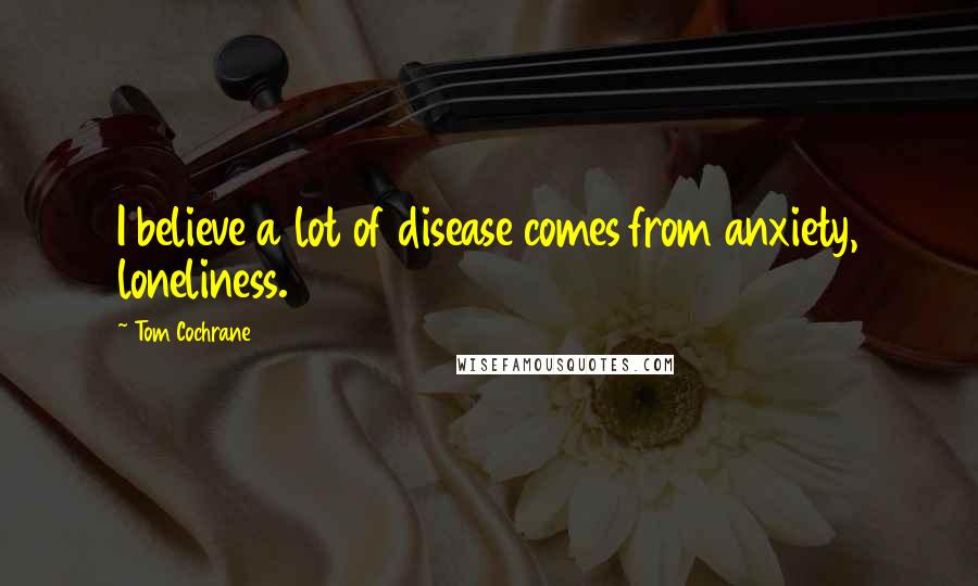 Tom Cochrane quotes: I believe a lot of disease comes from anxiety, loneliness.