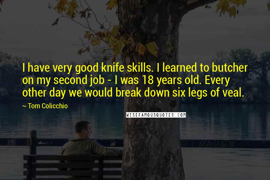 Tom Colicchio quotes: I have very good knife skills. I learned to butcher on my second job - I was 18 years old. Every other day we would break down six legs of