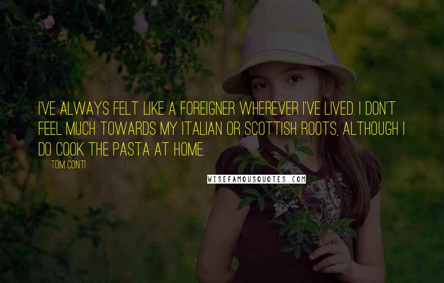 Tom Conti quotes: I've always felt like a foreigner wherever I've lived. I don't feel much towards my Italian or Scottish roots, although I do cook the pasta at home.