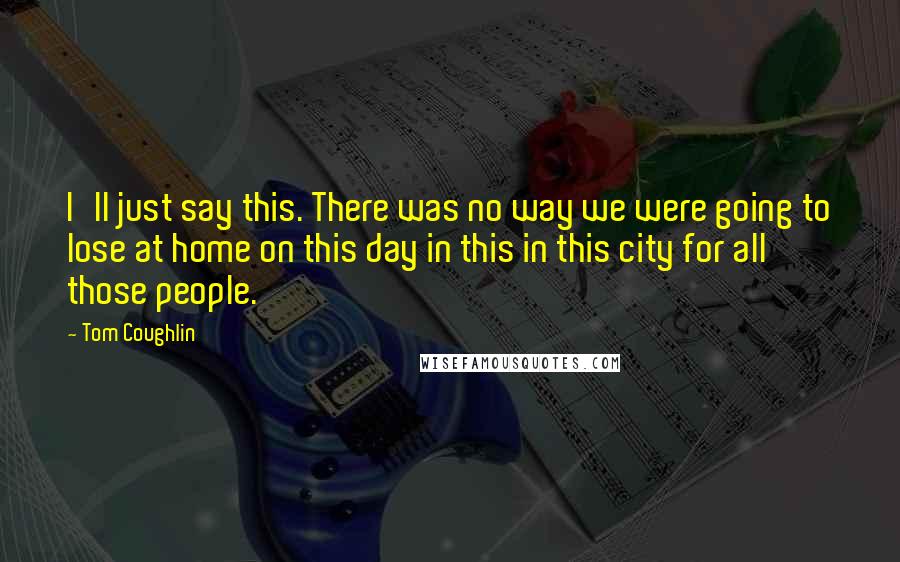 Tom Coughlin quotes: I'll just say this. There was no way we were going to lose at home on this day in this in this city for all those people.