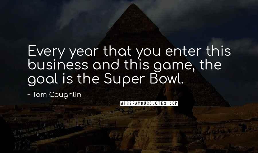 Tom Coughlin quotes: Every year that you enter this business and this game, the goal is the Super Bowl.