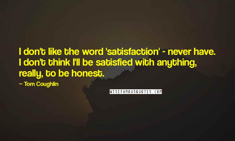 Tom Coughlin quotes: I don't like the word 'satisfaction' - never have. I don't think I'll be satisfied with anything, really, to be honest.