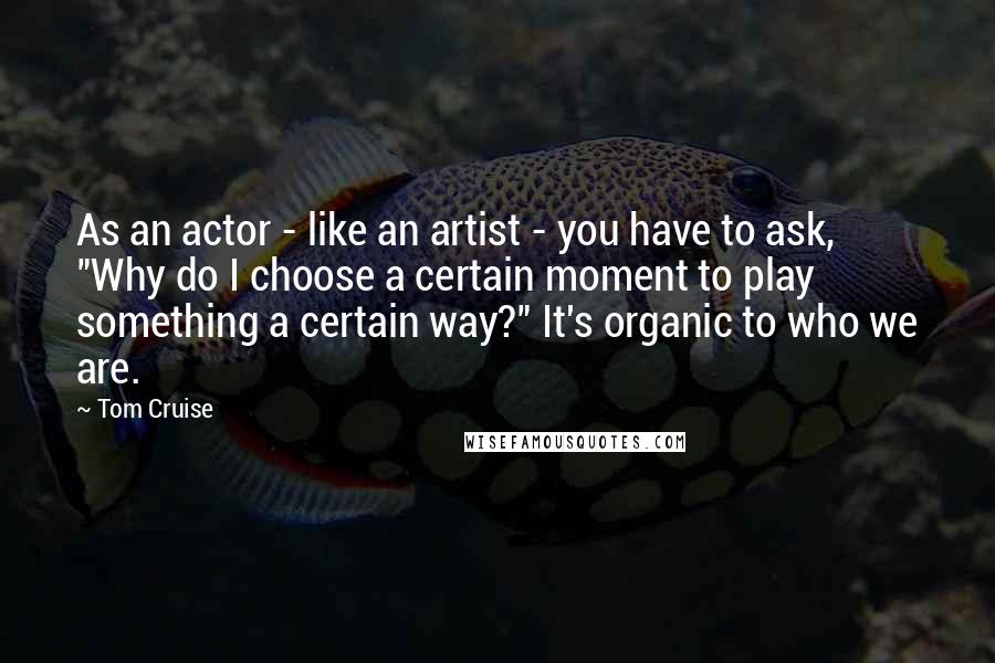 Tom Cruise quotes: As an actor - like an artist - you have to ask, "Why do I choose a certain moment to play something a certain way?" It's organic to who we