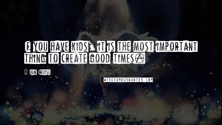 Tom Cruise quotes: If you have kids, it is the most important thing to create good times.