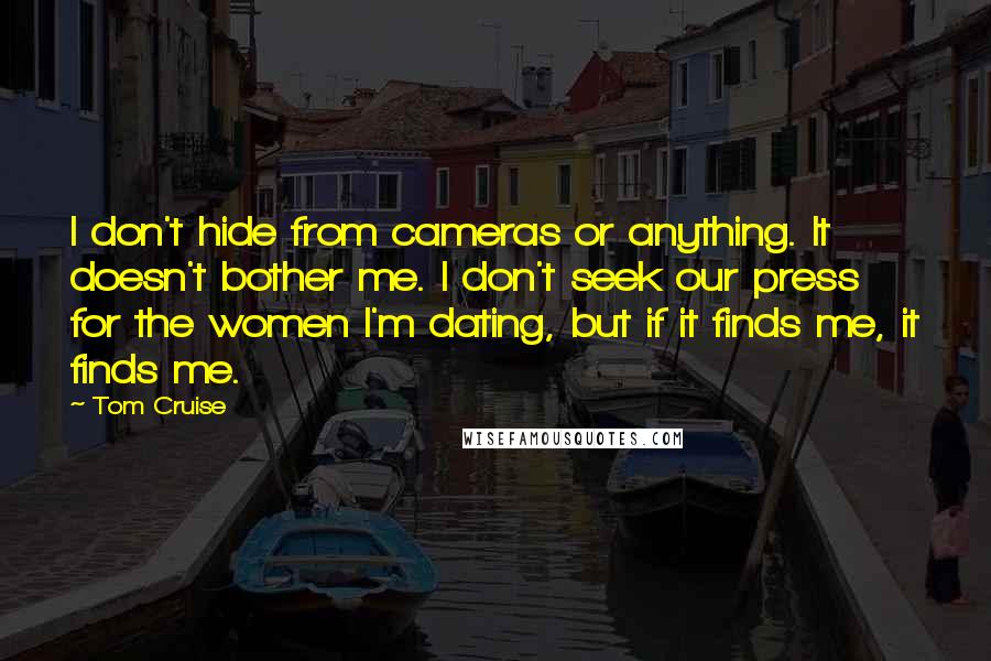 Tom Cruise quotes: I don't hide from cameras or anything. It doesn't bother me. I don't seek our press for the women I'm dating, but if it finds me, it finds me.