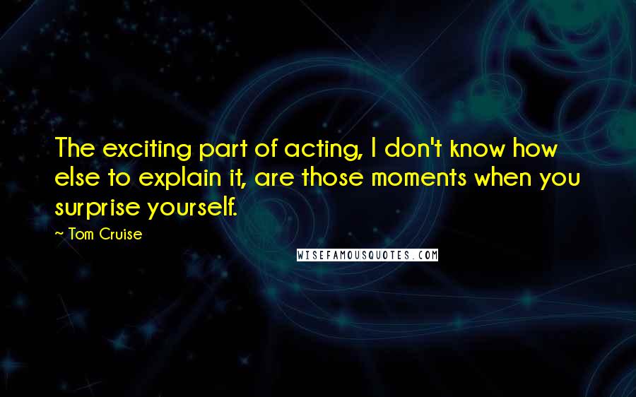 Tom Cruise quotes: The exciting part of acting, I don't know how else to explain it, are those moments when you surprise yourself.