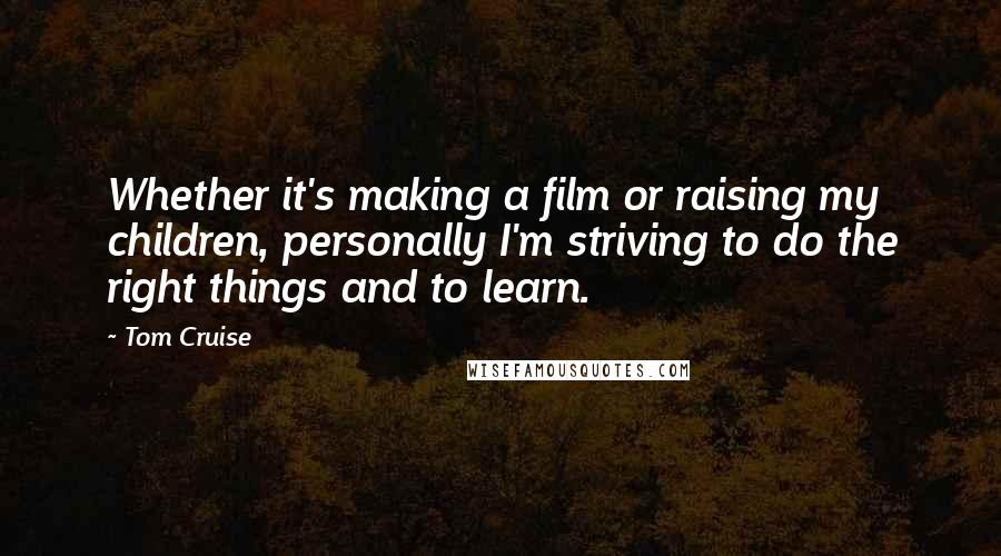 Tom Cruise quotes: Whether it's making a film or raising my children, personally I'm striving to do the right things and to learn.