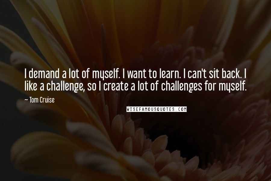 Tom Cruise quotes: I demand a lot of myself. I want to learn. I can't sit back. I like a challenge, so I create a lot of challenges for myself.