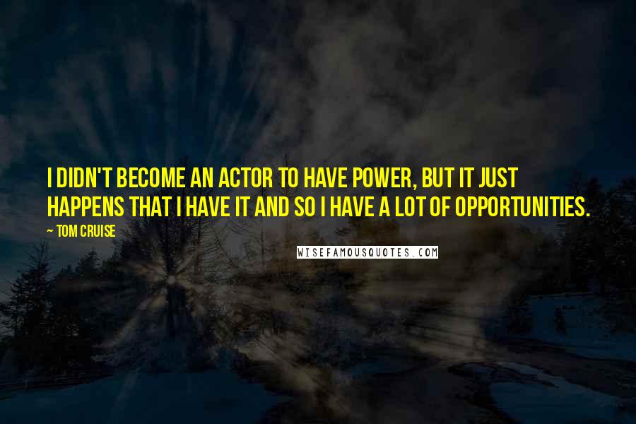 Tom Cruise quotes: I didn't become an actor to have power, but it just happens that I have it and so I have a lot of opportunities. Tom Cruise quotes: I didn't become an actor to have power, but it just happens that I have it and so I have a lot of opportunities.