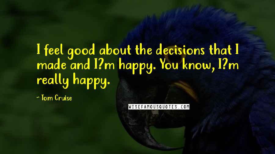 Tom Cruise quotes: I feel good about the decisions that I made and I?m happy. You know, I?m really happy.