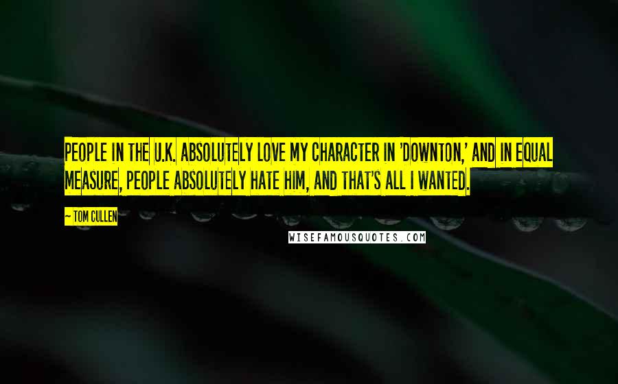 Tom Cullen quotes: People in the U.K. absolutely love my character in 'Downton,' and in equal measure, people absolutely hate him, and that's all I wanted. Tom Cullen quotes: People in the U.K. absolutely love my character in 'Downton,' and in equal measure, people absolutely hate him, and that's all I wanted.