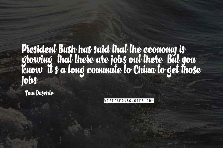 Tom Daschle quotes: President Bush has said that the economy is growing, that there are jobs out there. But you know, it's a long commute to China to get those jobs. Tom Daschle quotes: President Bush has said that the economy is growing, that there are jobs out there. But you know, it's a long commute to China to get those jobs.