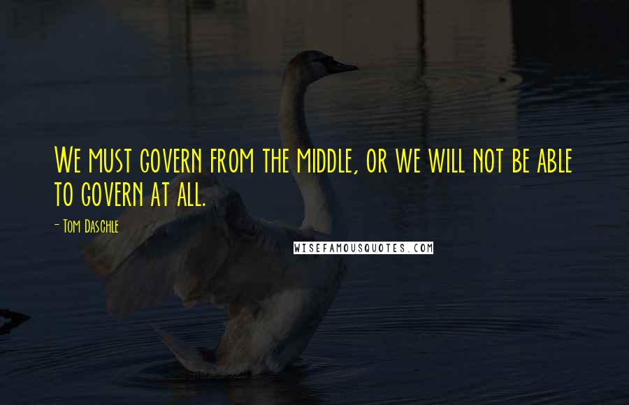 Tom Daschle quotes: We must govern from the middle, or we will not be able to govern at all.