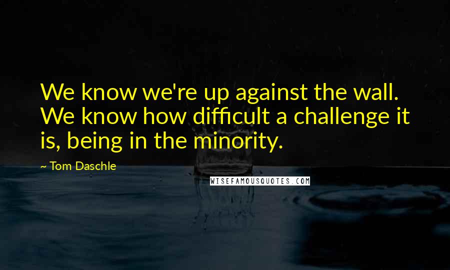 Tom Daschle quotes: We know we're up against the wall. We know how difficult a challenge it is, being in the minority.