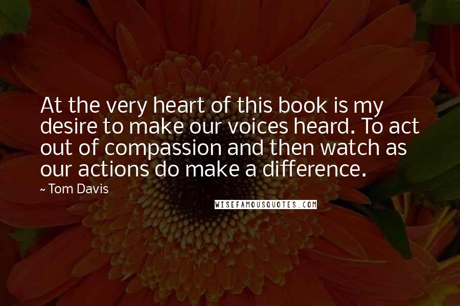 Tom Davis quotes: At the very heart of this book is my desire to make our voices heard. To act out of compassion and then watch as our actions do make a difference.