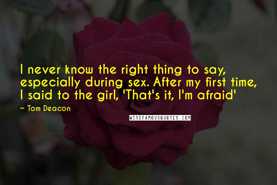 Tom Deacon quotes: I never know the right thing to say, especially during sex. After my first time, I said to the girl, 'That's it, I'm afraid' Tom Deacon quotes: I never know the right thing to say, especially during sex. After my first time, I said to the girl, 'That's it, I'm afraid'