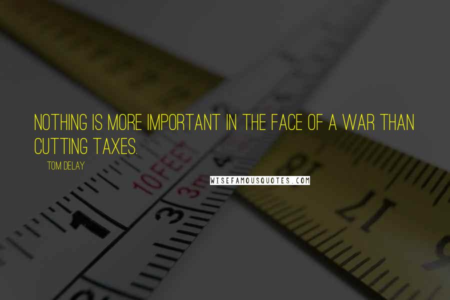 Tom DeLay quotes: Nothing is more important in the face of a war than cutting taxes.