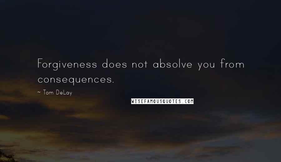 Tom DeLay quotes: Forgiveness does not absolve you from consequences.