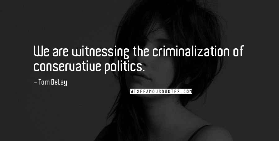 Tom DeLay quotes: We are witnessing the criminalization of conservative politics.