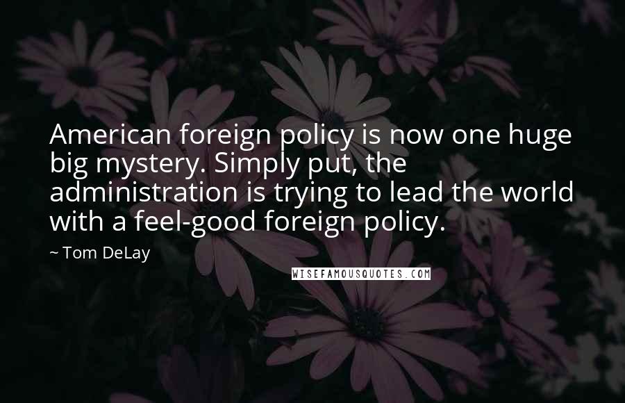 Tom DeLay quotes: American foreign policy is now one huge big mystery. Simply put, the administration is trying to lead the world with a feel-good foreign policy.