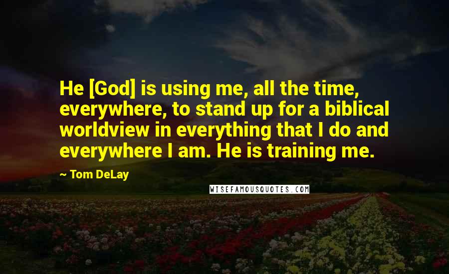 Tom DeLay quotes: He [God] is using me, all the time, everywhere, to stand up for a biblical worldview in everything that I do and everywhere I am. He is training me.