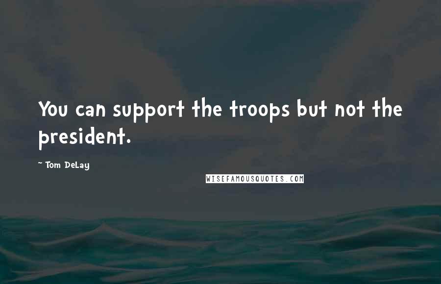 Tom DeLay quotes: You can support the troops but not the president.