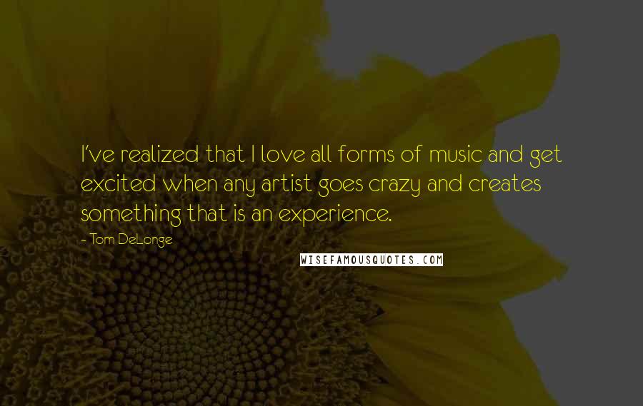 Tom DeLonge quotes: I've realized that I love all forms of music and get excited when any artist goes crazy and creates something that is an experience.