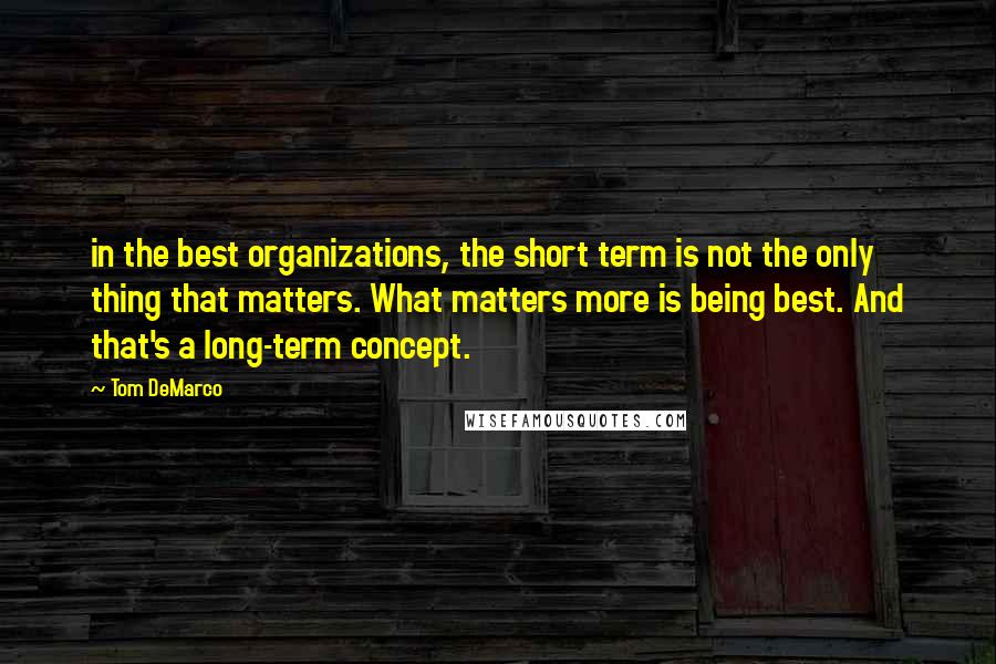 Tom DeMarco quotes: in the best organizations, the short term is not the only thing that matters. What matters more is being best. And that's a long-term concept.