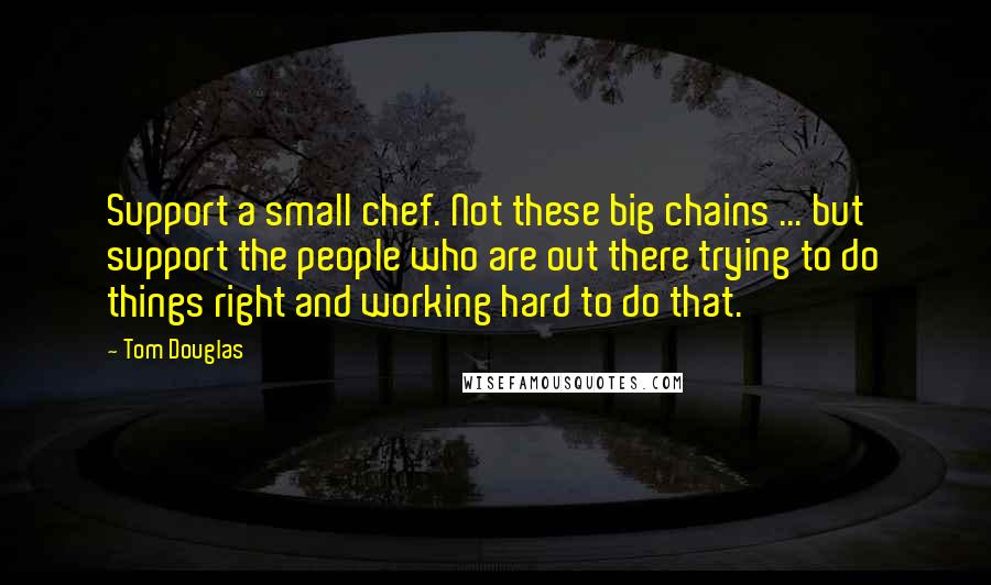 Tom Douglas quotes: Support a small chef. Not these big chains ... but support the people who are out there trying to do things right and working hard to do that.