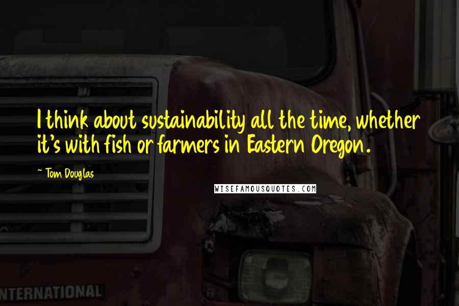 Tom Douglas quotes: I think about sustainability all the time, whether it's with fish or farmers in Eastern Oregon.