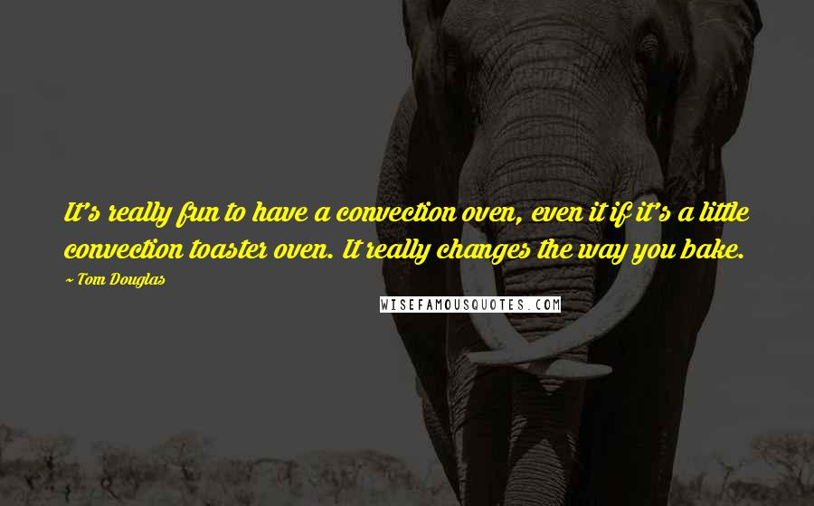 Tom Douglas quotes: It's really fun to have a convection oven, even it if it's a little convection toaster oven. It really changes the way you bake.