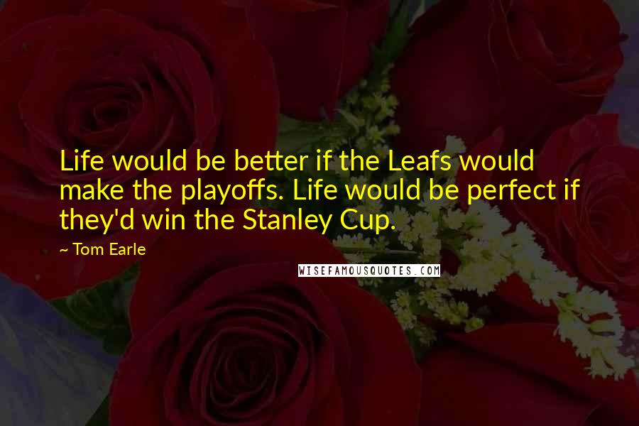 Tom Earle quotes: Life would be better if the Leafs would make the playoffs. Life would be perfect if they'd win the Stanley Cup.
