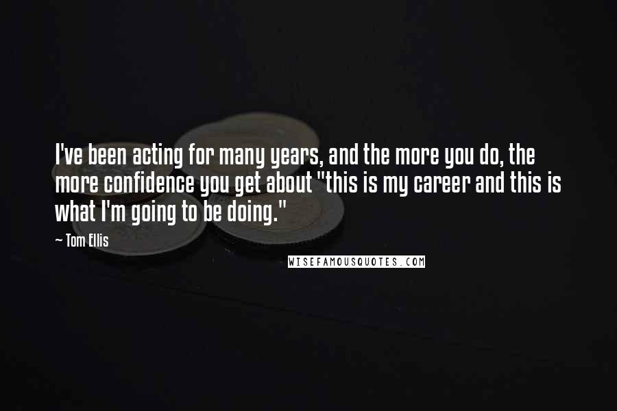 Tom Ellis quotes: I've been acting for many years, and the more you do, the more confidence you get about "this is my career and this is what I'm going to be doing."