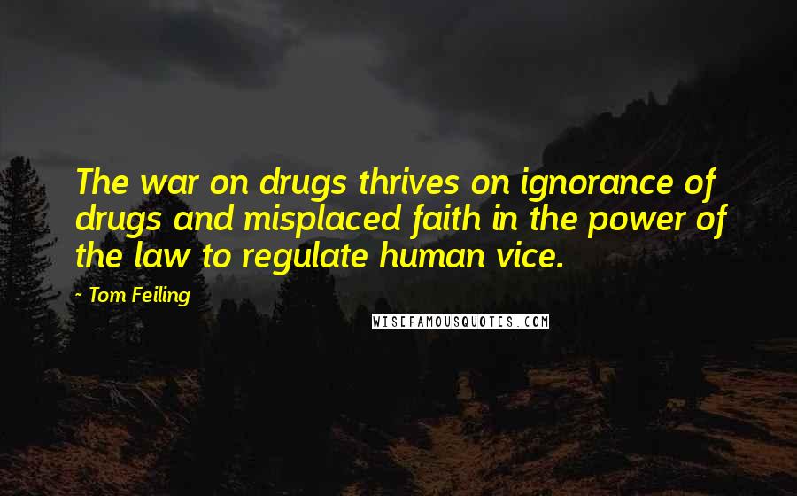 Tom Feiling quotes: The war on drugs thrives on ignorance of drugs and misplaced faith in the power of the law to regulate human vice.