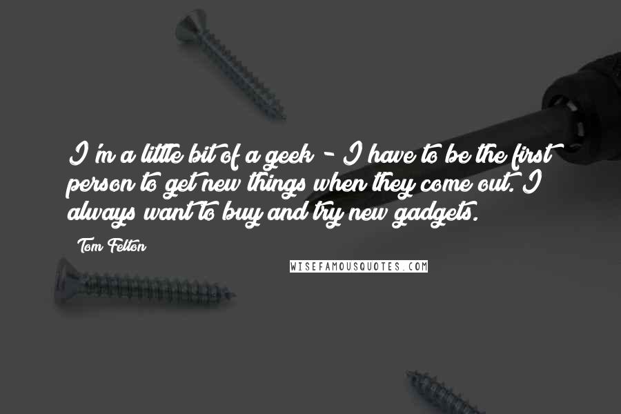 Tom Felton quotes: I'm a little bit of a geek - I have to be the first person to get new things when they come out. I always want to buy and try