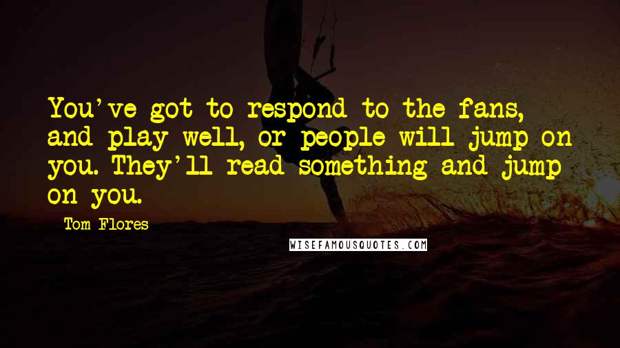 Tom Flores quotes: You've got to respond to the fans, and play well, or people will jump on you. They'll read something and jump on you. Tom Flores quotes: You've got to respond to the fans, and play well, or people will jump on you. They'll read something and jump on you.