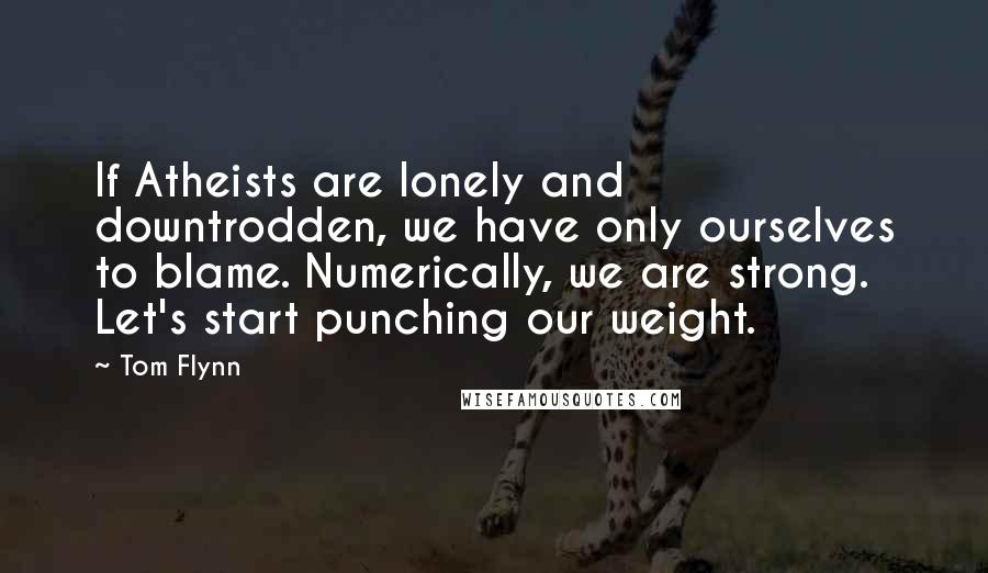 Tom Flynn quotes: If Atheists are lonely and downtrodden, we have only ourselves to blame. Numerically, we are strong. Let's start punching our weight. Tom Flynn quotes: If Atheists are lonely and downtrodden, we have only ourselves to blame. Numerically, we are strong. Let's start punching our weight.