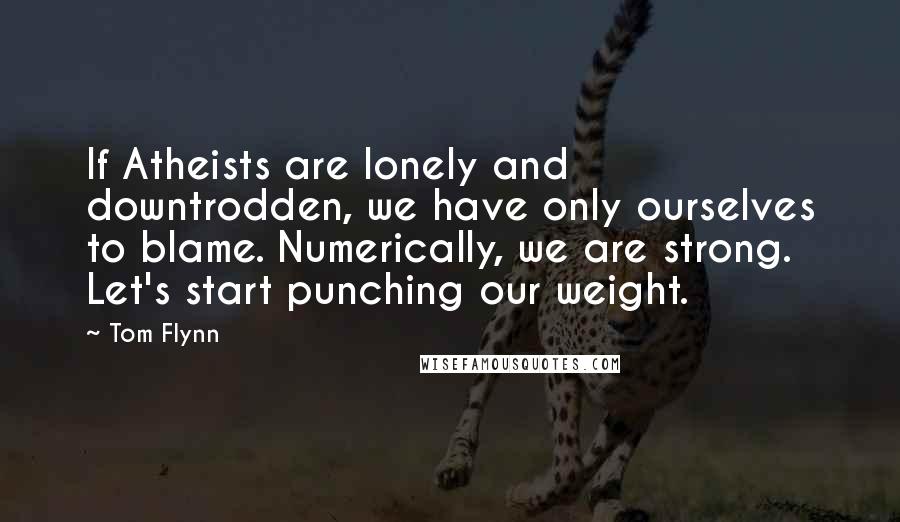 Tom Flynn quotes: If Atheists are lonely and downtrodden, we have only ourselves to blame. Numerically, we are strong. Let's start punching our weight.