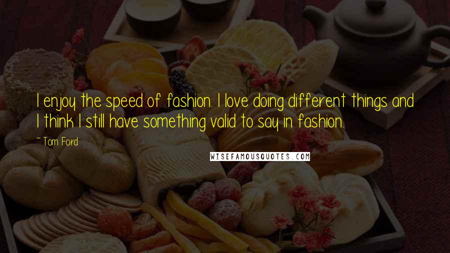 Tom Ford quotes: I enjoy the speed of fashion. I love doing different things and I think I still have something valid to say in fashion. Tom Ford quotes: I enjoy the speed of fashion. I love doing different things and I think I still have something valid to say in fashion.