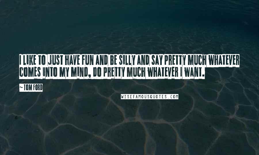 Tom Ford quotes: I like to just have fun and be silly and say pretty much whatever comes into my mind, do pretty much whatever I want. Tom Ford quotes: I like to just have fun and be silly and say pretty much whatever comes into my mind, do pretty much whatever I want.